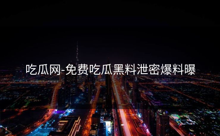 吃瓜网-免费吃瓜黑料泄密爆料曝