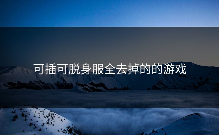 可插可脱身服全去掉的的游戏 可插可脱身服全去掉的的游戏