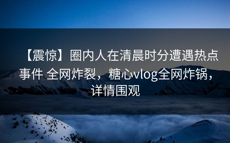 【震惊】圈内人在清晨时分遭遇热点事件 全网炸裂，糖心vlog全网炸锅，详情围观