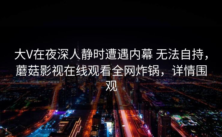 大V在夜深人静时遭遇内幕 无法自持，蘑菇影视在线观看全网炸锅，详情围观