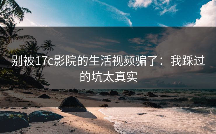 别被17c影院的生活视频骗了：我踩过的坑太真实