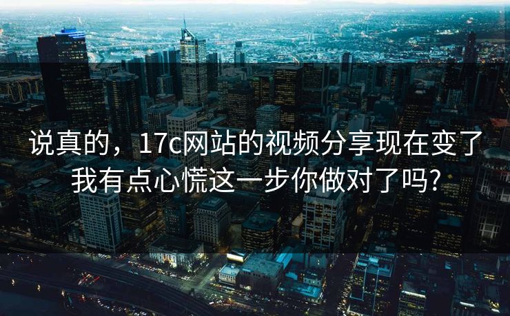 说真的，17c网站的视频分享现在变了我有点心慌这一步你做对了吗?