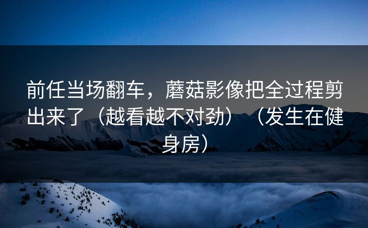 前任当场翻车，蘑菇影像把全过程剪出来了（越看越不对劲）（发生在健身房）