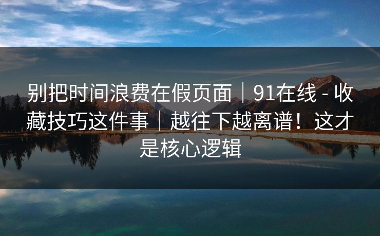 别把时间浪费在假页面｜91在线 - 收藏技巧这件事｜越往下越离谱！这才是核心逻辑