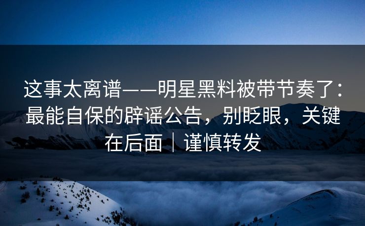 这事太离谱——明星黑料被带节奏了：最能自保的辟谣公告，别眨眼，关键在后面｜谨慎转发