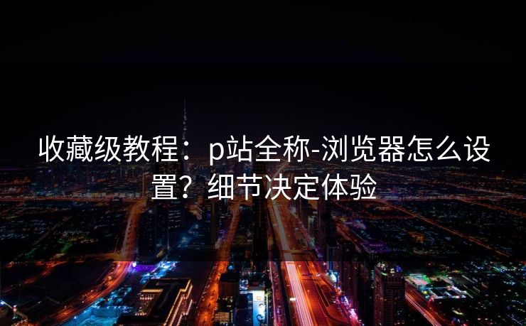 收藏级教程：p站全称-浏览器怎么设置？细节决定体验