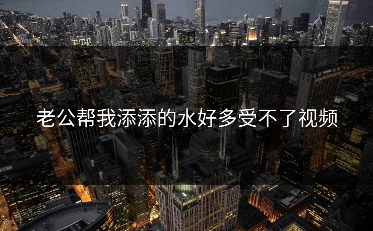 老公帮我添添的水好多受不了视频