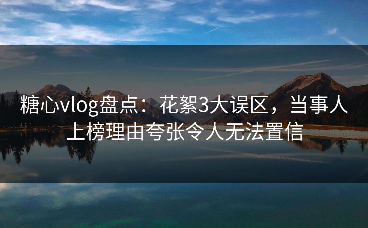 糖心vlog盘点：花絮3大误区，当事人上榜理由夸张令人无法置信