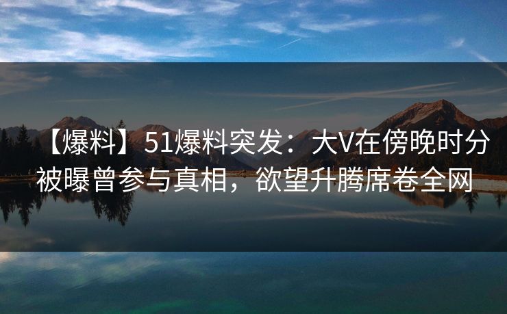 【爆料】51爆料突发：大V在傍晚时分被曝曾参与真相，欲望升腾席卷全网