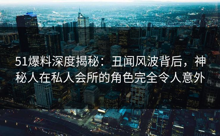 51爆料深度揭秘:丑闻风波背后,神秘人在私人会所的角色完全令人意外 51爆料深度揭秘:丑闻风波背后,神秘人在私人会所的角色完全令人意外