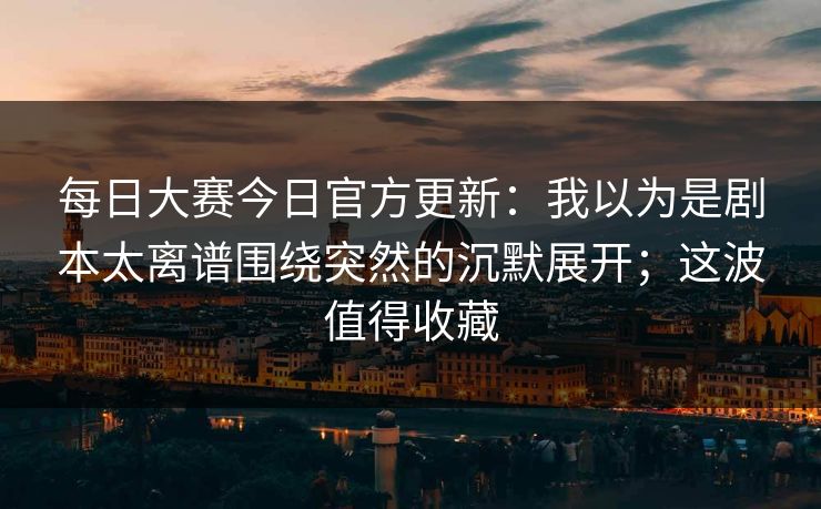 每日大赛今日官方更新：我以为是剧本太离谱围绕突然的沉默展开；这波值得收藏